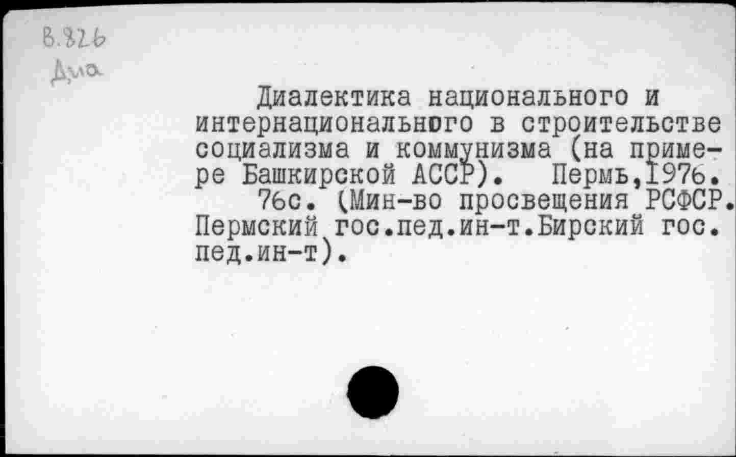 ﻿В.ПЬ
Диалектика национального и интернационального в строительстве социализма и коммунизма (на примере Башкирской АССР). Пермь,197ь.
7бс. (Мин-во просвещения РСФСР. Пермский гос.пед.ин-т.Бирский гос. пед.ин-т).